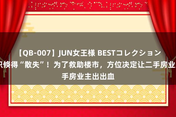 【QB-007】JUN女王様 BESTコレクション 公摊面积倏得“散失”！为了救助楼市，方位决定让二手房业主出出血