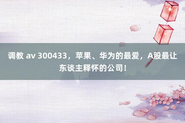 调教 av 300433，苹果、华为的最爱，A股最让东谈主释怀的公司！