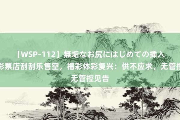 【WSP-112】無垢なお尻にはじめての挿入 多地彩票店刮刮乐售空，福彩体彩复兴：供不应求，无管控见告