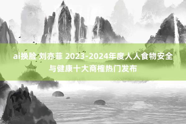 ai换脸 刘亦菲 2023-2024年度人人食物安全与健康十大商榷热门发布