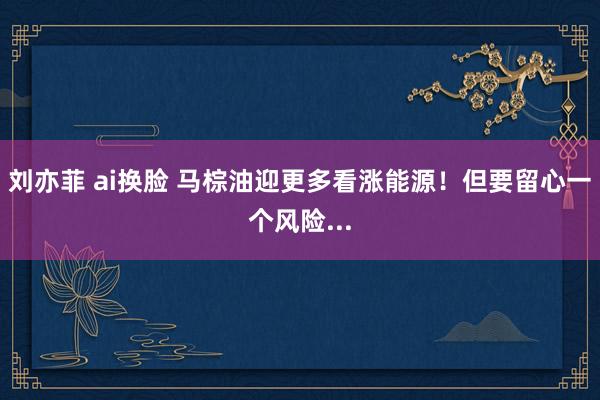 刘亦菲 ai换脸 马棕油迎更多看涨能源！但要留心一个风险...