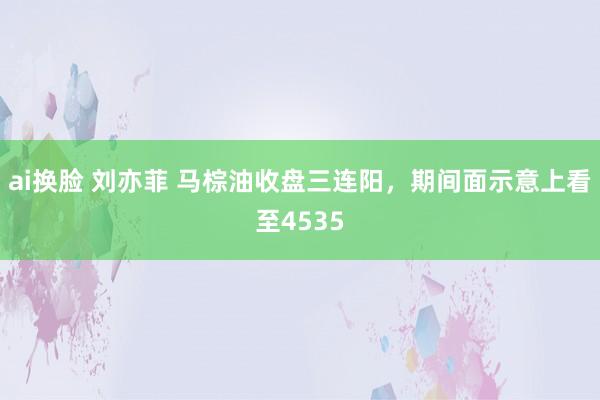 ai换脸 刘亦菲 马棕油收盘三连阳，期间面示意上看至4535