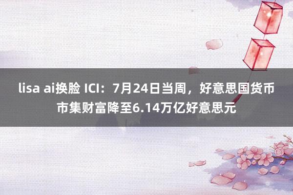 lisa ai换脸 ICI：7月24日当周，好意思国货币市集财富降至6.14万亿好意思元