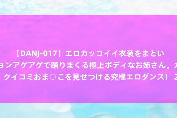 【DANJ-017】エロカッコイイ衣装をまとい、エグイポーズでテンションアゲアゲで踊りまくる極上ボディなお姉さん。ガンガンに腰を振り、クイコミおま○こを見せつける究極エロダンス！ 2 亚太股市重挫！大资金首先，A股险守2900点