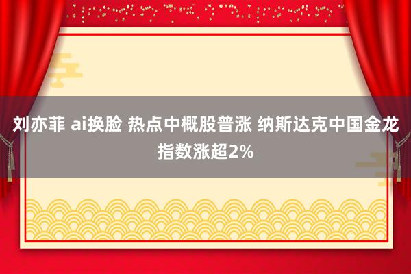 刘亦菲 ai换脸 热点中概股普涨 纳斯达克中国金龙指数涨超2%