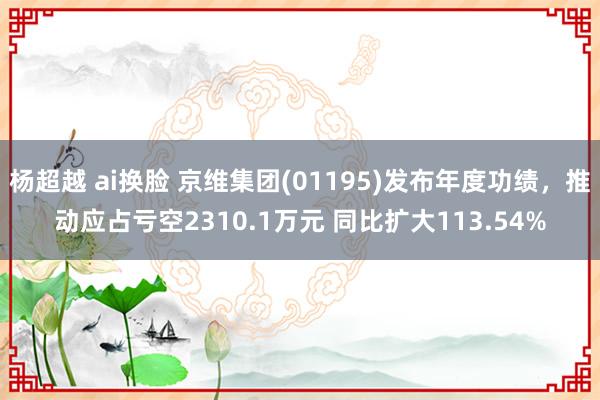 杨超越 ai换脸 京维集团(01195)发布年度功绩，推动应占亏空2310.1万元 同比扩大113.54%