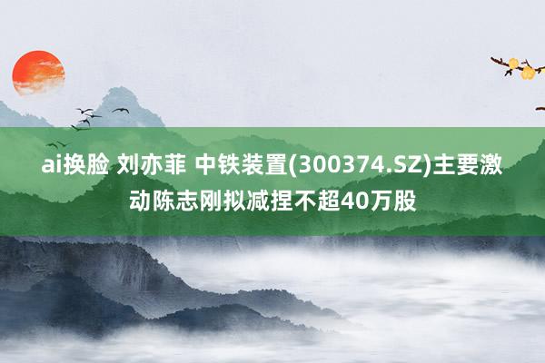 ai换脸 刘亦菲 中铁装置(300374.SZ)主要激动陈志刚拟减捏不超40万股