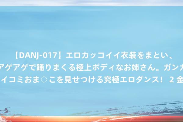 【DANJ-017】エロカッコイイ衣装をまとい、エグイポーズでテンションアゲアゲで踊りまくる極上ボディなお姉さん。ガンガンに腰を振り、クイコミおま○こを見せつける究極エロダンス！ 2 金风科技(02208.HK)中期归母净利13.87亿元 同比增长10.83%