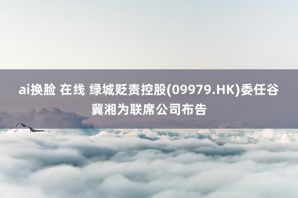 ai换脸 在线 绿城贬责控股(09979.HK)委任谷冀湘为联席公司布告