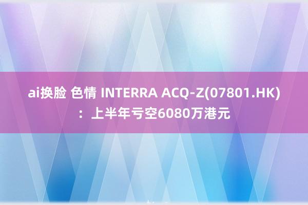 ai换脸 色情 INTERRA ACQ-Z(07801.HK)：上半年亏空6080万港元